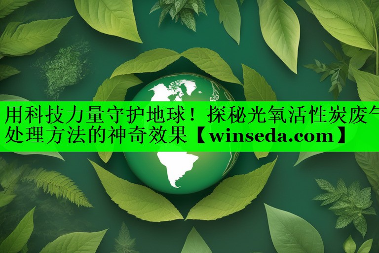 用科技力量守护地球！探秘光氧活性炭废气处理方法的神奇效果