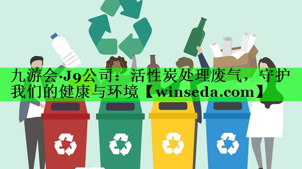 九游会·J9公司：活性炭处理废气，守护我们的健康与环境