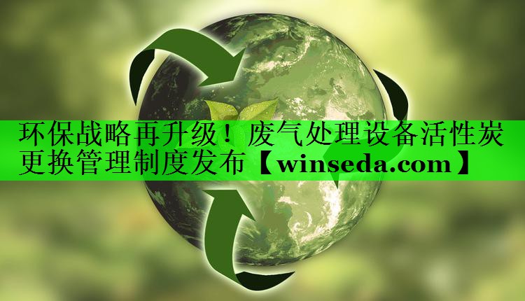 环保战略再升级！废气处理设备活性炭更换管理制度发布