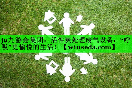 j9九游会集团：活性炭处理废气设备：“呼吸”更愉悦的生活！
