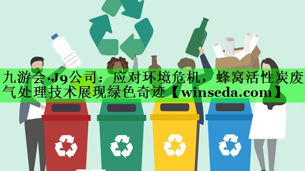 九游会·J9公司：应对环境危机，蜂窝活性炭废气处理技术展现绿色奇迹