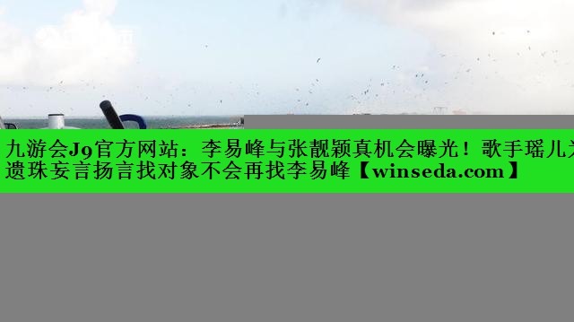 九游会J9官方网站：李易峰与张靓颖真机会曝光！歌手瑶儿为遗珠妄言扬言找对象不会再找李易峰