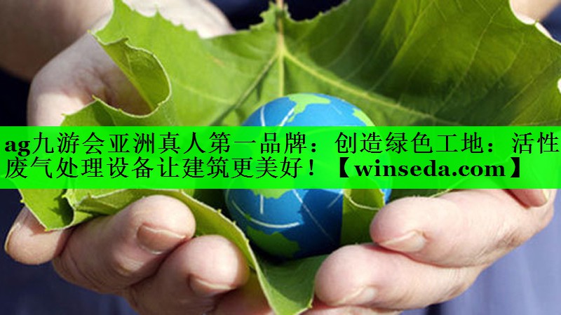 ag九游会亚洲真人第一品牌：创造绿色工地：活性炭废气处理设备让建筑更美好！