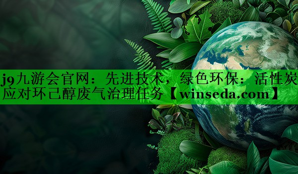 j9九游会官网：先进技术，绿色环保：活性炭应对环己醇废气治理任务