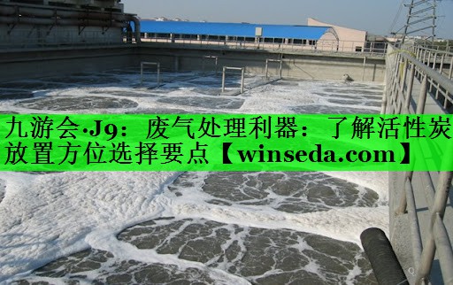 九游会·J9：废气处理利器：了解活性炭放置方位选择要点