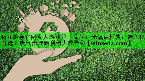 j9九游会官网真人游戏第一品牌：光氧活性炭：绿色出行首选！废气治理新利器大放异彩