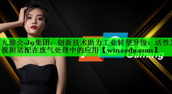 九游会·J9集团：创新技术助力工业转型升级：活性炭脱附适配在废气处理中的应用
