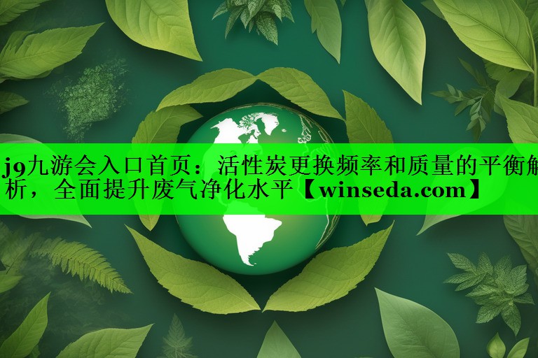 j9九游会入口首页：活性炭更换频率和质量的平衡解析，全面提升废气净化水平