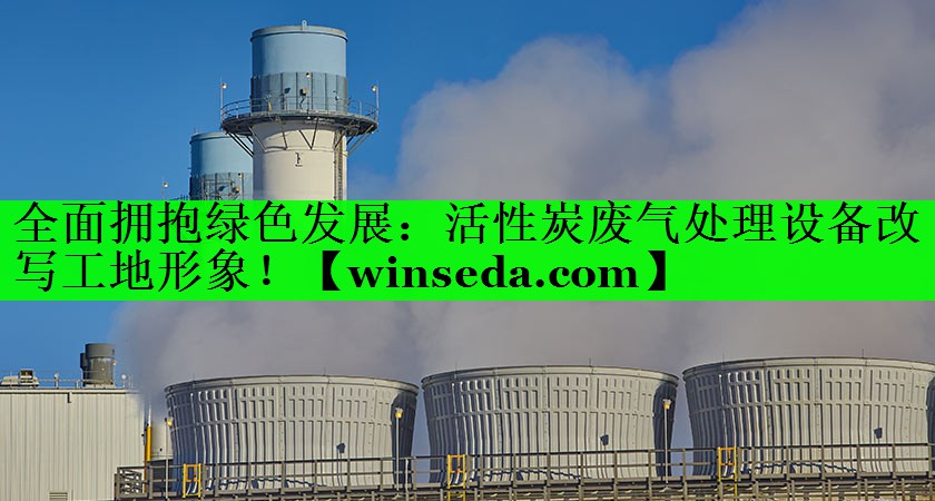 全面拥抱绿色发展：活性炭废气处理设备改写工地形象！