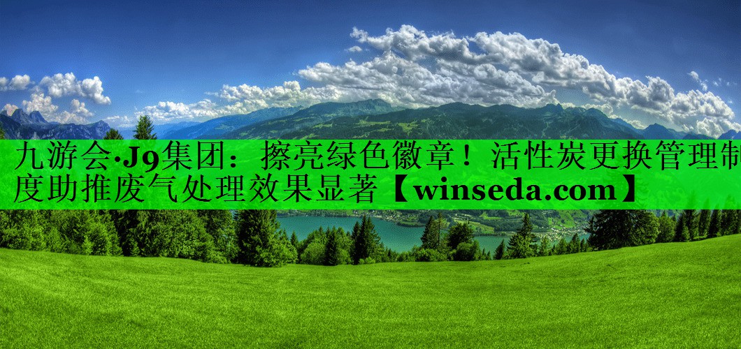 九游会·J9集团：擦亮绿色徽章！活性炭更换管理制度助推废气处理效果显著