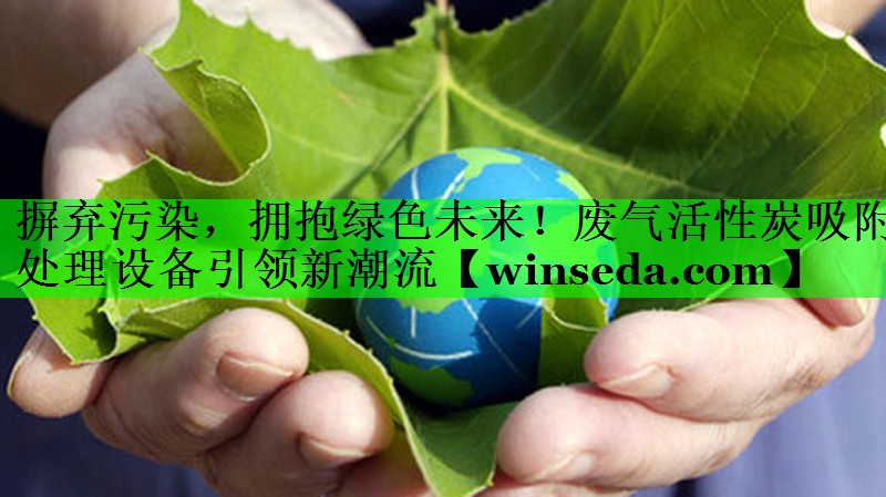 摒弃污染，拥抱绿色未来！废气活性炭吸附处理设备引领新潮流