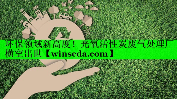 环保领域新高度！光氧活性炭废气处理厂横空出世