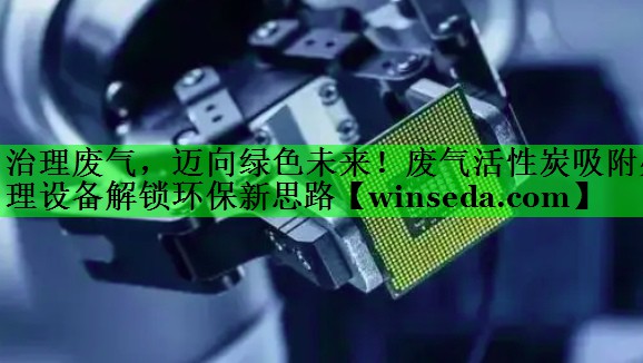 治理废气，迈向绿色未来！废气活性炭吸附处理设备解锁环保新思路