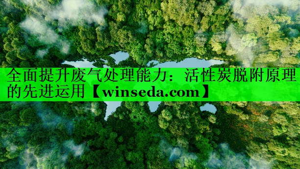 全面提升废气处理能力：活性炭脱附原理的先进运用