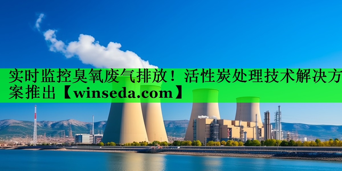 实时监控臭氧废气排放！活性炭处理技术解决方案推出