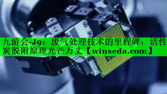 废气处理技术的里程碑：活性炭脱附原理光芒万丈