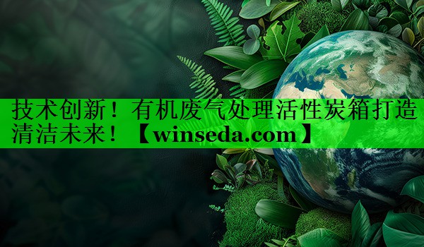技术创新！有机废气处理活性炭箱打造清洁未来！