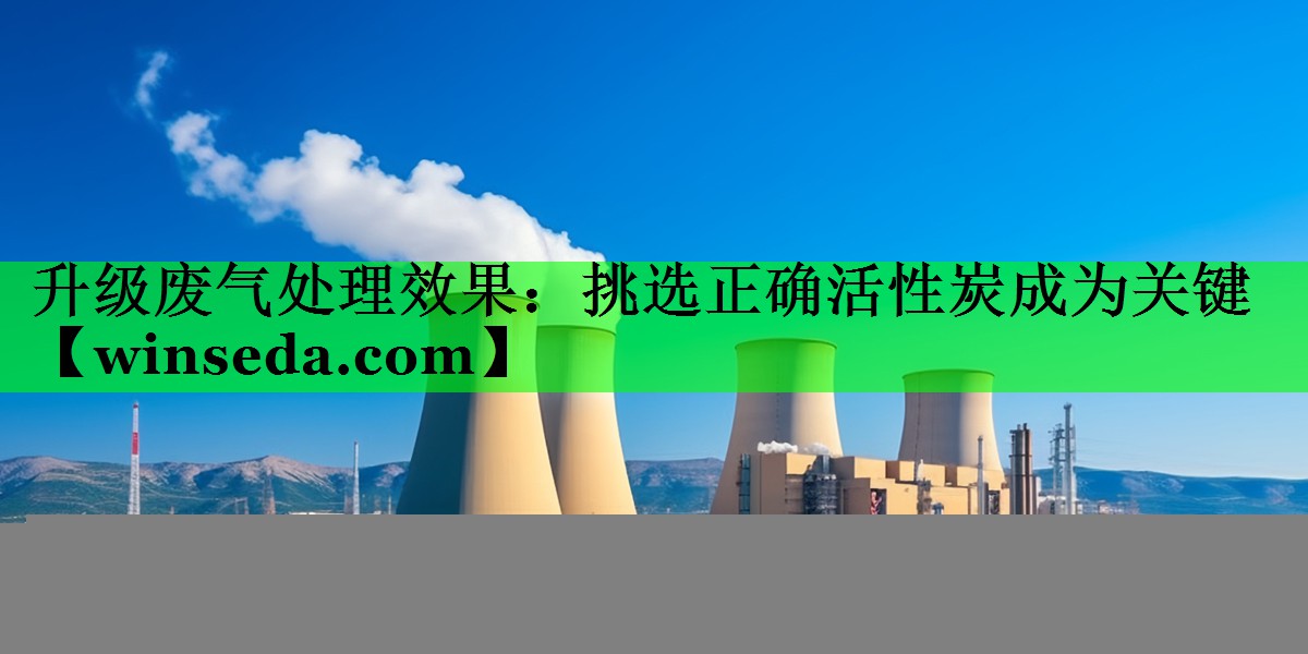 升级废气处理效果：挑选正确活性炭成为关键