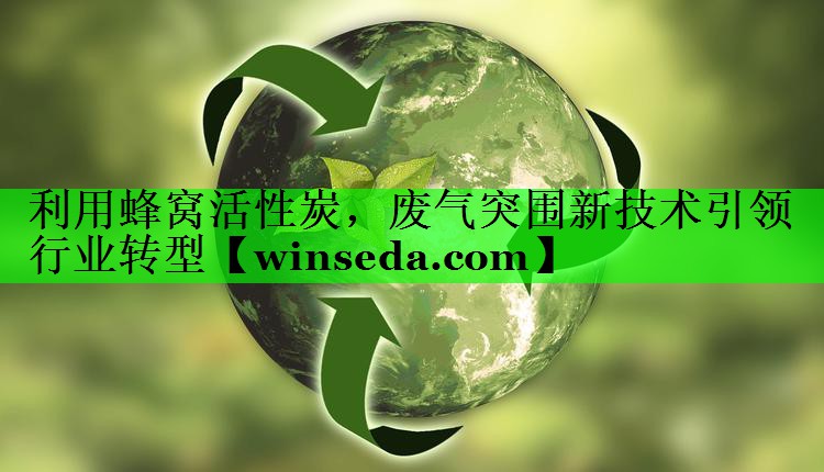 利用蜂窝活性炭，废气突围新技术引领行业转型