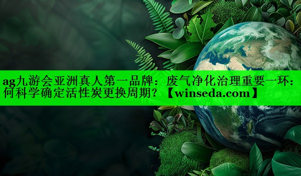 废气净化治理重要一环：如何科学确定活性炭更换周期？