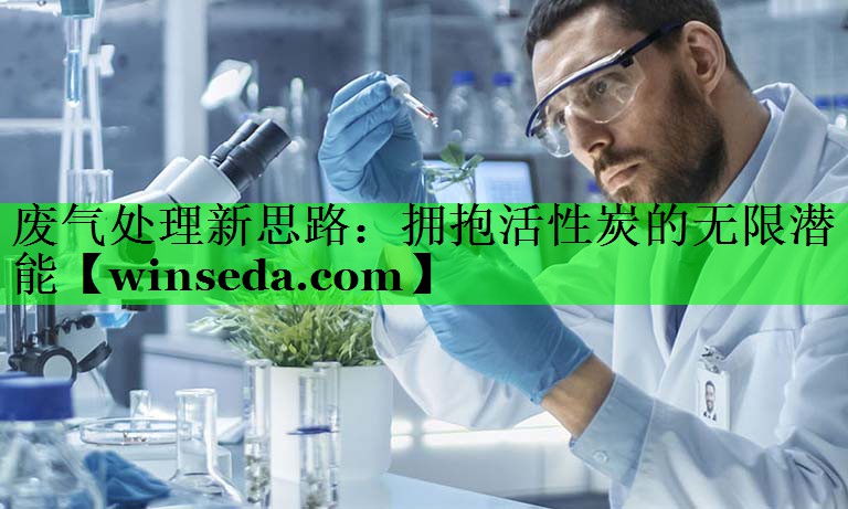 废气处理新思路：拥抱活性炭的无限潜能