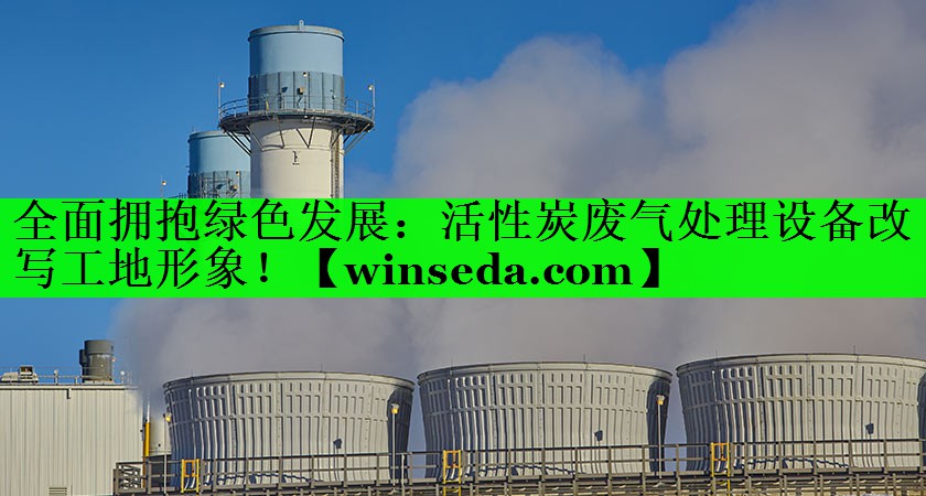 全面拥抱绿色发展：活性炭废气处理设备改写工地形象！