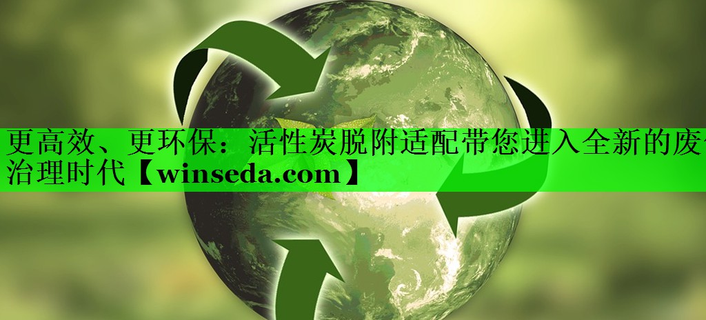 更高效、更环保：活性炭脱附适配带您进入全新的废气治理时代